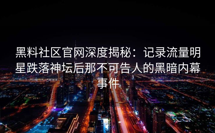 黑料社区官网深度揭秘：记录流量明星跌落神坛后那不可告人的黑暗内幕事件