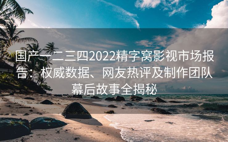 国产一二三四2022精字窝影视市场报告：权威数据、网友热评及制作团队幕后故事全揭秘