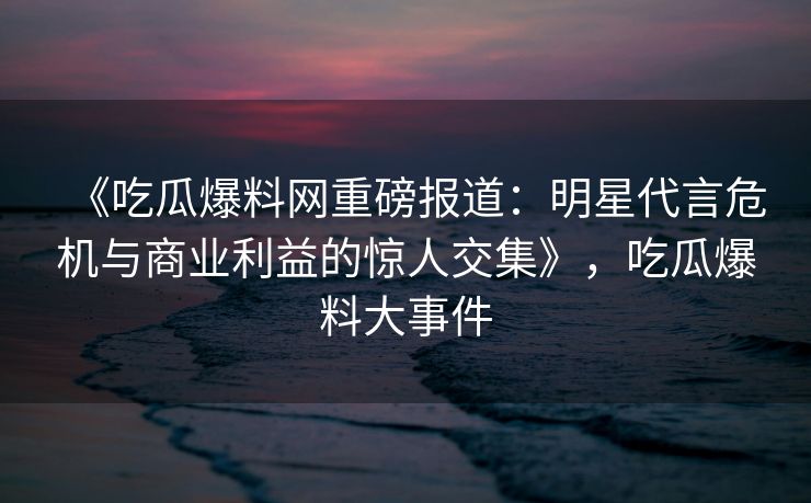 《吃瓜爆料网重磅报道：明星代言危机与商业利益的惊人交集》，吃瓜爆料大事件