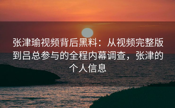 张津瑜视频背后黑料：从视频完整版到吕总参与的全程内幕调查，张津的个人信息