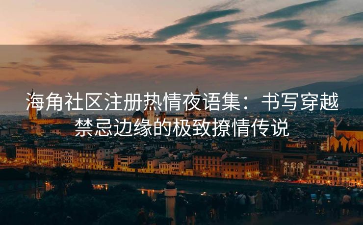 海角社区注册热情夜语集：书写穿越禁忌边缘的极致撩情传说