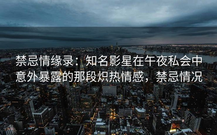 禁忌情缘录:知名影星在午夜私会中意外暴露的那段炽热情感,禁忌情况 禁忌情缘录:知名影星在午夜私会中意外暴露的那段炽热情感,禁忌情况