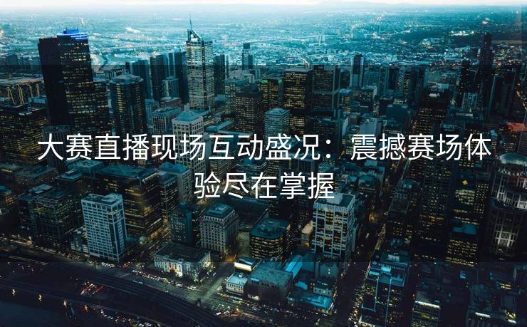 大赛直播现场互动盛况：震撼赛场体验尽在掌握