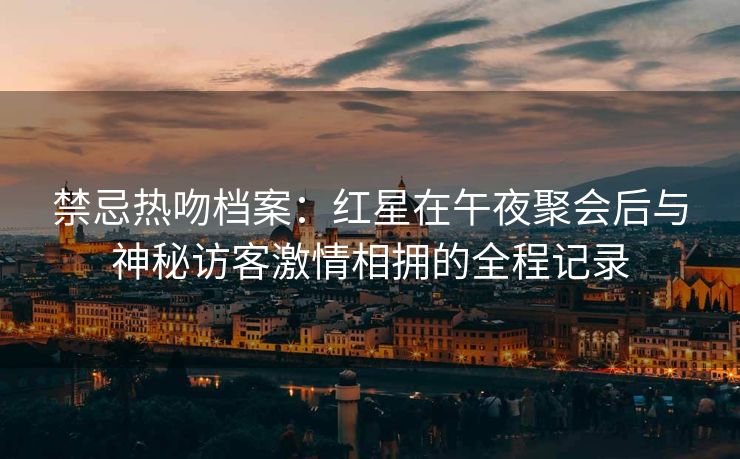 禁忌热吻档案:红星在午夜聚会后与神秘访客激情相拥的全程记录 禁忌热吻档案:红星在午夜聚会后与神秘访客激情相拥的全程记录