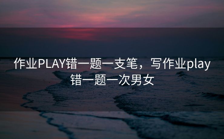 作业PLAY错一题一支笔，写作业play错一题一次男女