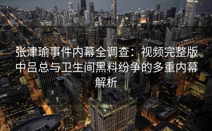 张津瑜事件内幕全调查：视频完整版中吕总与卫生间黑料纷争的多重内幕解析