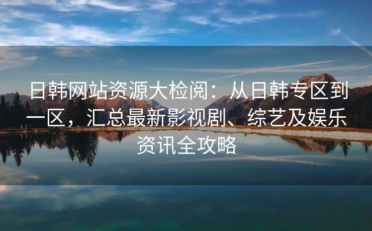 日韩网站资源大检阅：从日韩专区到一区，汇总最新影视剧、综艺及娱乐资讯全攻略