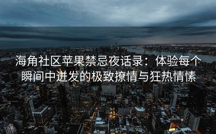 海角社区苹果禁忌夜话录:体验每个瞬间中迸发的极致撩情与狂热情愫 海角社区苹果禁忌夜话录:体验每个瞬间中迸发的极致撩情与狂热情愫