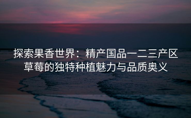 探索果香世界：精产国品一二三产区草莓的独特种植魅力与品质奥义