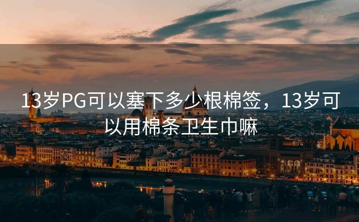 13岁PG可以塞下多少根棉签，13岁可以用棉条卫生巾嘛