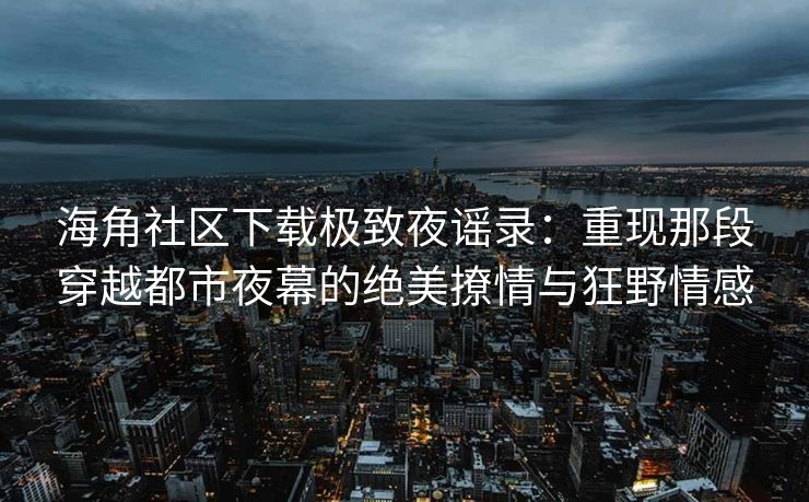 海角社区下载极致夜谣录：重现那段穿越都市夜幕的绝美撩情与狂野情感