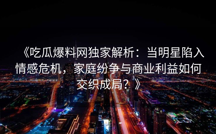 《吃瓜爆料网独家解析:当明星陷入情感危机,家庭纷争与商业利益如何交织成局?》 《吃瓜爆料网独家解析:当明星陷入情感危机,家庭纷争与商业利益如何交织成局?》