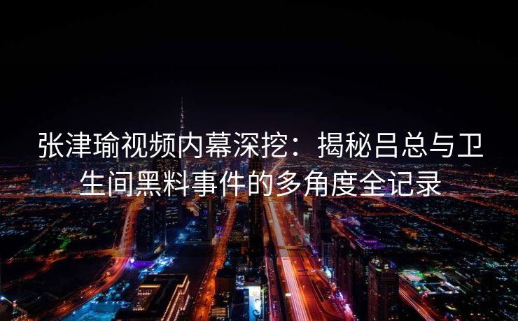张津瑜视频内幕深挖：揭秘吕总与卫生间黑料事件的多角度全记录
