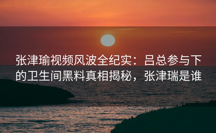 张津瑜视频风波全纪实:吕总参与下的卫生间黑料真相揭秘,张津瑞是谁 张津瑜视频风波全纪实:吕总参与下的卫生间黑料真相揭秘,张津瑞是谁