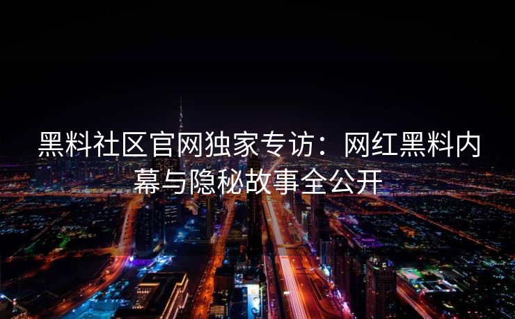 黑料社区官网独家专访：网红黑料内幕与隐秘故事全公开