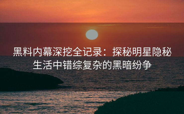 黑料内幕深挖全记录：探秘明星隐秘生活中错综复杂的黑暗纷争