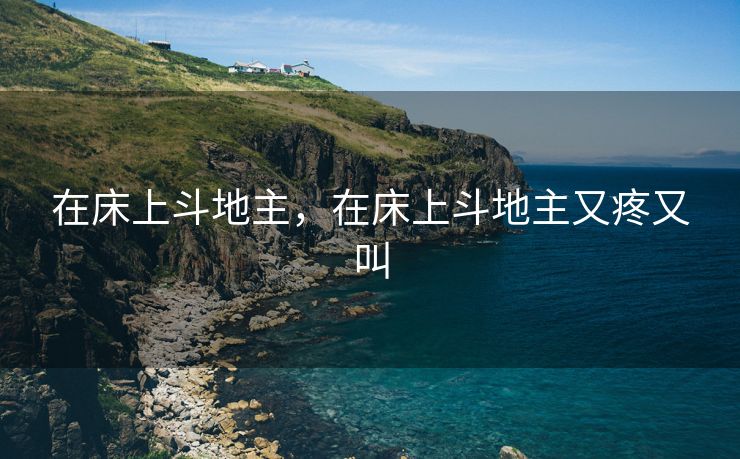 在床上斗地主,在床上斗地主又疼又叫 在床上斗地主,在床上斗地主又疼又叫